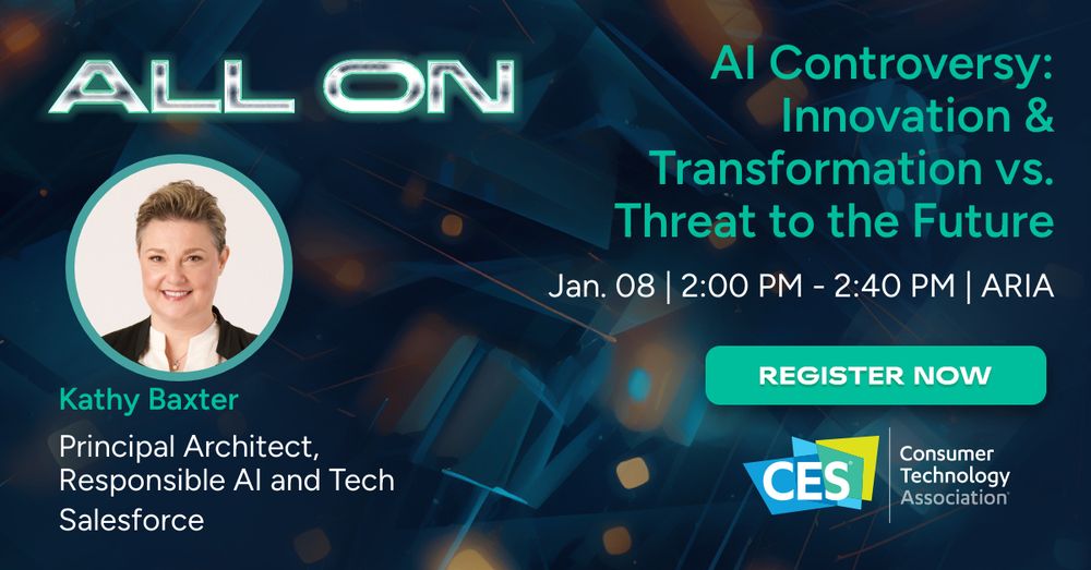 ALL ON
[right side of slide]
[headshot of Kathy Baxter]
Kathy Baxter
Responsible AI and Tech
Salesforce

[left side of slide]
AI Controversy: Innovation & Transformation vs. Theat to the Future
Jan. 08 | 2:00pm - 2:40pm | Aria
Register Now
[CES logo] Consumer Technology Association