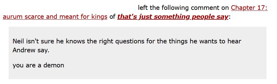 ao3 comment on a fic of mine that quotes a line "Neil isn't sure he knows the right questions for the things he wants to hear Andrew say," followed by the comment 'you are a demon.'