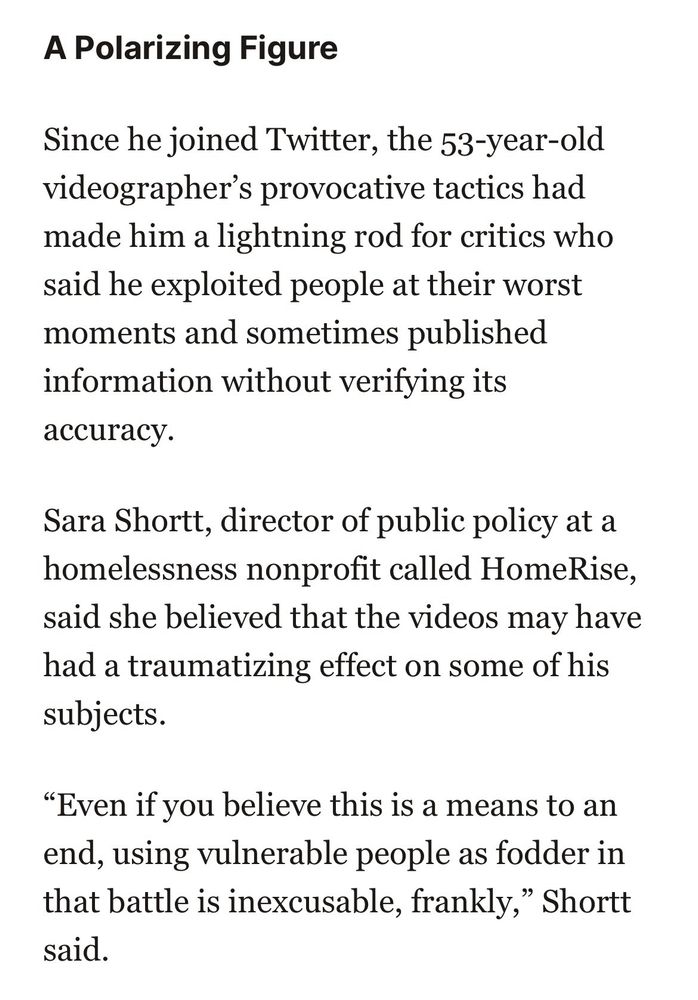 A Polarizing Figure
Since he joined Twitter, the 53-year-old videographer's provocative tactics had made him a lightning rod for critics who said he exploited people at their worst moments and sometimes published information without verifying its accuracy.
Sara Shortt, director of public policy at a homelessness nonprofit called HomeRise, said she believed that the videos may have had a traumatizing effect on some of his subjects.
"Even if you believe this is a means to an end, using vulnerable people as fodder in that battle is inexcusable, frankly," Shortt said.