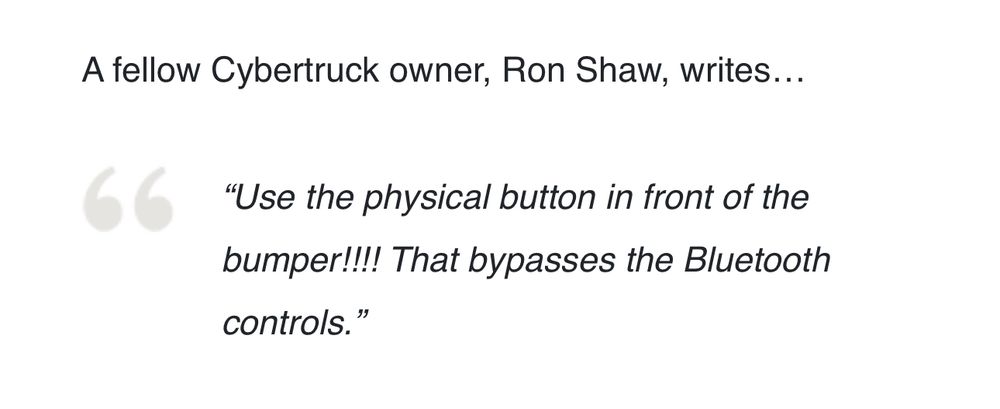 A fellow Cybertruck owner, Ron Shaw, writes...
"Use the physical button in front of the bumper!!!! That bypasses the Bluetooth controls."