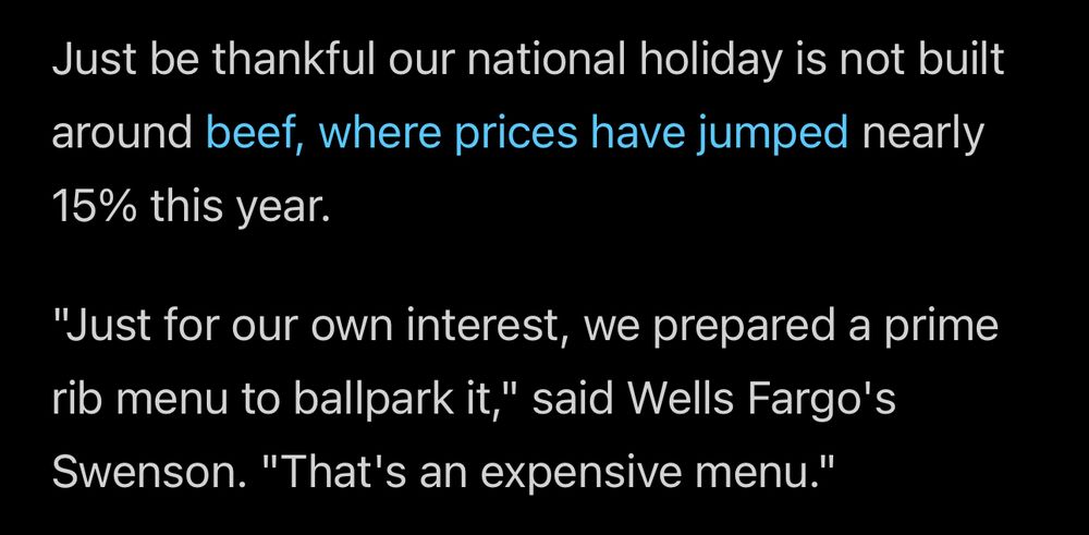 Excerpt from article:

Just be thankful our national holiday is not built around beef, where prices have jumped nearly
15% this year.
"Just for our own interest, we prepared a prime rib menu to ballpark it," said Wells Fargo's Swenson. "That's an expensive menu."