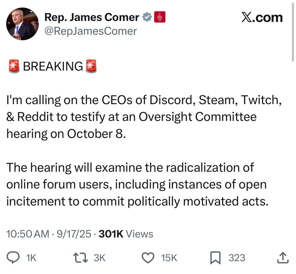 Rep. James Comer
@RepJamesComer
X.com
BREAKING
I'm calling on the CEOs of Discord, Steam, Twitch,
& Reddit to testify at an Oversight Committee
hearing on October 8.
The hearing will examine the radicalization of
online forum users, including instances of open
incitement to commit politically motivated acts.
10:50 AM • 9/17/25 • 301K Views