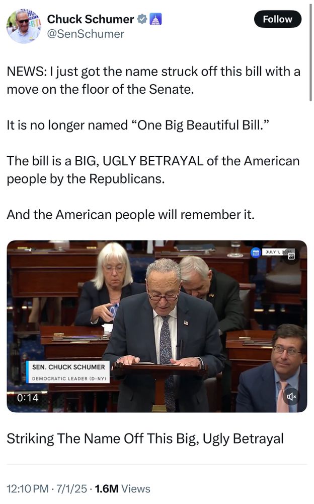 
Chuck Schumer
@SenSchumer

NEWS: I just got the name struck off this bill with a
move on the floor of the Senate.
It is no longer named "One Big Beautiful Bill."
The bill is a BIG, UGLY BETRAYAL of the American
people by the Republicans.
And the American people will remember it.
JULY 1, 2025

SEN. CHUCK SCHUMER
DEMOCRATIC LEADER (D-NY)

Striking The Name Off This Big, Ugly Betrayal
12:10 PM • 7/1/25 • 1.6M Views