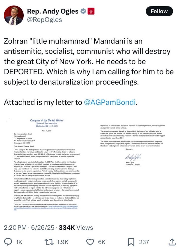Rep. Andy Ogles #
@RepOgles
Follow
Zohran "little muhammad" Mamdani is an
antisemitic, socialist, communist who will destroy
the great City of New York. He needs to be
DEPORTED. Which is why I am calling for him to be
subject to denaturalization proceedings.
Attached is my letter to @AGPamBondi.
Congress of the &nited states
Ratingtas, DC 20913-4208
due for individuals convicted of supporting tenetion, a soubling patter
The Henorable Pam Bood
vasis Aven, NW
« I respectay age the Department ef Justice so determine stether Me
A price so suturadicatice wantees formal sevies under applicable law
enter of Cong
morist rallying of
o the United Sures an
Sight of eatin
2:20 PM • 6/26/25 • 334K Views
@ 1к
t7 1.9K
6K
237
企