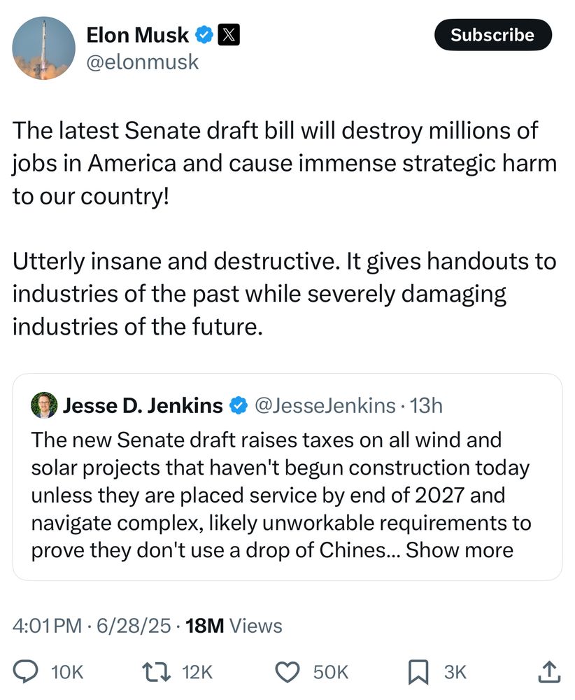 Elon Musk
@elonmusk

The latest Senate draft bill will destroy millions of
jobs in America and cause immense strategic harm
to our country!
Utterly insane and destructive. It gives handouts to
industries of the past while severely damaging
industries of the future.
C Jesse D. Jenkins @ @JesseJenkins • 13h
The new Senate draft raises taxes on all wind and
solar projects that haven't begun construction today
unless they are placed service by end of 2027 and
navigate complex, likely unworkable requirements to
prove they don't use a drop of Chines... Show more
4:01 PM • 6/28/25 • 18M Views