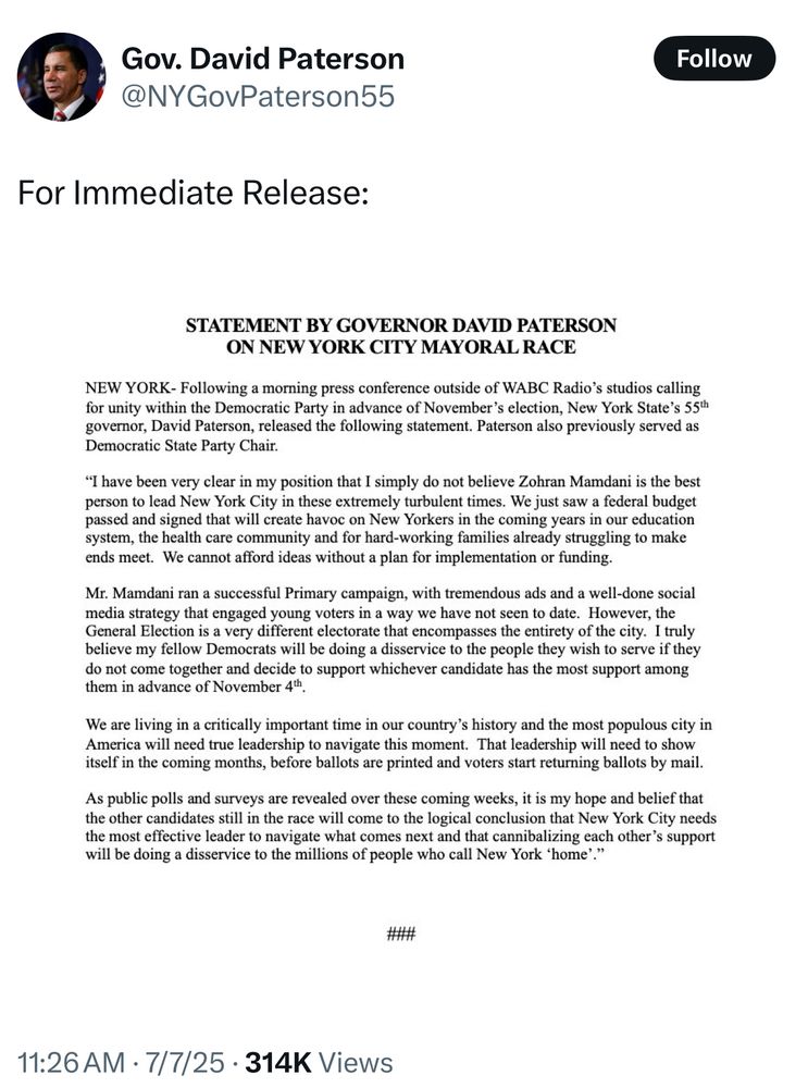 Gov. David Paterson
@NYGovPaterson55

For Immediate Release:
STATEMENT BY GOVERNOR DAVID PATERSON
ON NEW YORK CITY MAYORAL RACE
NEW YORK- Following a morning press conference outside of WABC Radio's studios calling
for unity within the Democratic Party in advance of November's election, New York State's 55th
governor, David Paterson, released the following statement. Paterson also previously served as
Democratic State Party Chair.
"I have been very clear in my position that I simply do not believe Zohran Mamdani is the best
person to lead New York City in these extremely turbulent times. We just saw a federal budget
passed and signed that will create havoc on New Yorkers in the coming years in our education
system, the health care community and for hard-working families already struggling to make
ends meet. We cannot afford ideas without a plan for implementation or funding.
Mr. Mamdani ran a successful Primary campaign, with tremendous ads and a well-done social
media strategy that engaged young voters in a way we have not seen to date. However, the
General Election is a very different electorate that encompasses the entirety of the city. I truly
believe my fellow Democrats will be doing a disservice to the people they wish to serve if they
do not come together and decide to support whichever candidate has the most support among
them in advance of November 4th.
We are living in a critically important time in our country's history and the most populous city in
America will need true leadership to navigate this moment. That leadership will need to show
itself in the coming months, before ballots are printed and voters start returning ballots by mail.
As public polls and surveys are revealed over these coming weeks, it is my hope and belief that
the other candidates still in the race will come to the logical conclusion that New York City needs
the most effective leader to navigate what comes next and that cannibalizing each other's support
will be doing a disservice to the millions of people who call New York 'home'."
##
11:26 AM • 7/7/25 • 314K Views