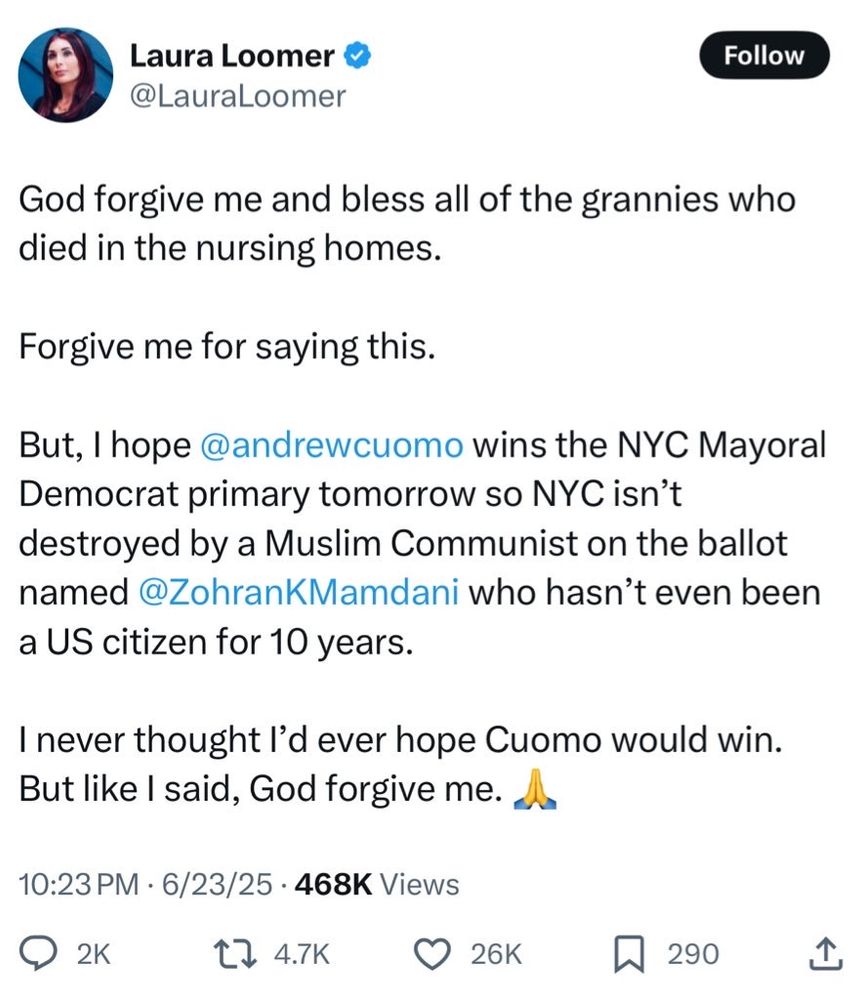Laura Loomer
@LauraLoomer

God forgive me and bless all of the grannies who
died in the nursing homes.
Forgive me for saying this.
But, I hope @andrewcuomo wins the NYC Mayoral
Democrat primary tomorrow so NYC isn't
destroyed by a Muslim Communist on the ballot
named @ZohranKMamdani who hasn't even been
a US citizen for 10 years.
I never thought l'd ever hope Cuomo would win.
But like I said, God forgive me. A.
10:23 PM • 6/23/25