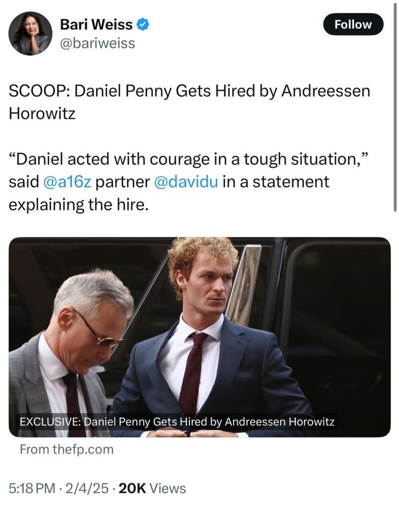 Bari Weiss
@bariweiss

SCOOP: Daniel Penny Gets Hired by Andreessen
Horowitz
"Daniel acted with courage in a tough situation,"
said @a16z partner @davidu in a statement
explaining the hire.

EXCLUSIVE: Daniel Penny Gets Hired by Andreessen Horowitz
From thefp.com
5:18 PM • 2/4/25