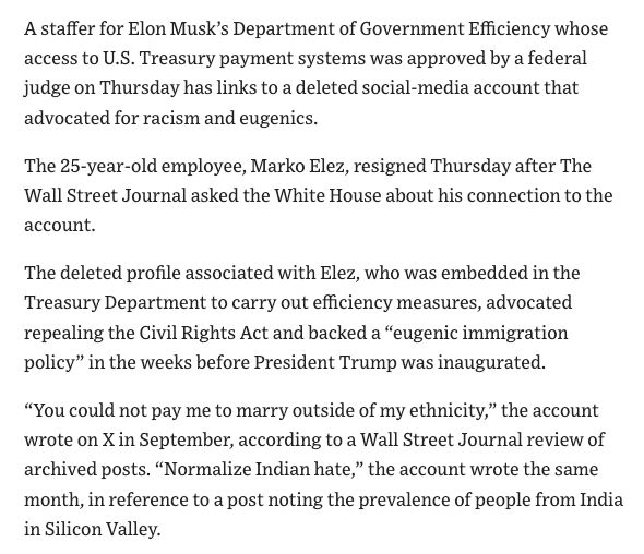 A staffer for Elon Musk's Department of Government Efficiency whose
access to U.S. Treasury payment systems was approved by a federal
judge on Thursday has links to a deleted social-media account that
advocated for racism and eugenics.
The 25-year-old employee, Marko Elez, resigned Thursday after The
Wall Street Journal asked the White House about his connection to the
account.
The deleted profile associated with Elez, who was embedded in the
Treasury Department to carry out efficiency measures, advocated
repealing the Civil Rights Act and backed a "eugenic immigration
policy" in the weeks before President Trump was inaugurated.
"You could not pay me to marry outside of my ethnicity," the account
wrote on X in September, according to a Wall Street Journal review of
archived posts. "Normalize Indian hate," the account wrote the same
month, in reference to a post noting the prevalence of people from India
in Silicon Valley.