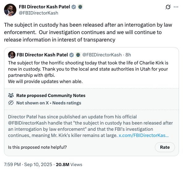 FBI Director Kash Patel * 8
@FBIDirectorKash
g ...
The subject in custody has been released after an interrogation by law
enforcement. Our investigation continues and we will continue to
release information in interest of transparency
$ FBI Director Kash Patel & ® @FBIDirectorKash • 8h
The subject for the horrific shooting today that took the life of Charlie Kirk is
now in custody. Thank you to the local and state authorities in Utah for your
partnership with@fbi.
We will provide updates when able.
* Rate proposed Community Notes
@ Not shown on X • Needs ratings
Director Patel has since published an update from his official
@FBIDirectorKash handle that "the subject in custody has been released after
an interrogation by law enforcement" and that the FBI's investigation
continues, meaning Mr. Kirk's killer remains at large. x.com/FBIDirectorKas...
Is this proposed note helpful?
Rate
7:59 PM • Sep 10, 2025 • 20.8M Views