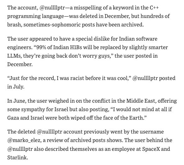 The account, @nullilptr-a misspelling of a keyword in the C++
programming language-was deleted in December, but hundreds of
brash, sometimes-sophomoric posts have been archived.
The user appeared to have a special dislike for Indian software
engineers. "99% of Indian HlBs will be replaced by slightly smarter
LLMs, they're going back don't worry guys," the user posted in
December.
"Just for the record, I was racist before it was cool," @nullliptr posted
in July.
In June, the user weighed in on the conflict in the Middle East, offering
some sympathy for Israel but also posting, "I would not mind at all if
Gaza and Israel were both wiped off the face of the Earth."
The deleted @nullilptr account previously went by the username
@marko_elez, a review of archived posts shows. The user behind the
@nulliiptr also described themselves as an employee at SpaceX and
Starlink.