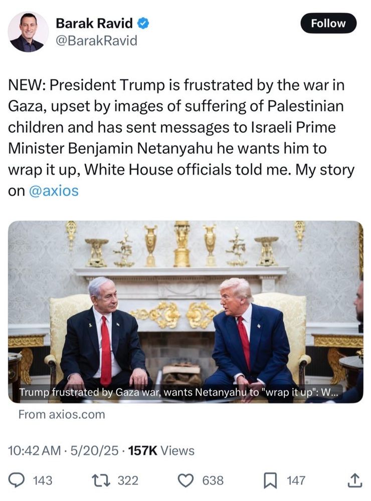 Barak Ravid @BarakRavid NEW: President Trump is frustrated by the war in Gaza, upset by images of suffering of Palestinian children and has sent messages to Israeli Prime Minister Benjamin Netanyahu he wants him to wrap it up, White House officials told me. My story on @axios Trump frustrated by Gaza war, wants Netanyahu to 