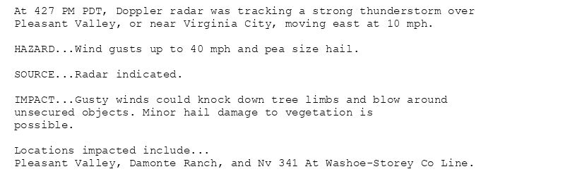 At 427 PM PDT, Doppler radar was tracking a strong thunderstorm over
Pleasant Valley, or near Virginia City, moving east at 10 mph.

HAZARD...Wind gusts up to 40 mph and pea size hail.

SOURCE...Radar indicated.

IMPACT...Gusty winds could knock down tree limbs and blow around
unsecured objects. Minor hail damage to vegetation is
possible.

Locations impacted include...
Pleasant Valley, Damonte Ranch, and Nv 341 At Washoe-Storey Co Line.