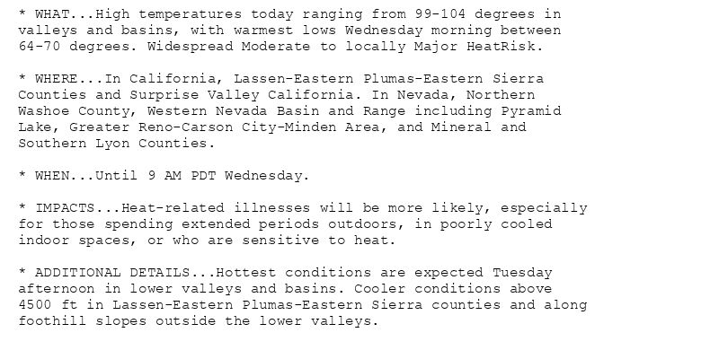 * WHAT...High temperatures today ranging from 99-104 degrees in
valleys and basins, with warmest lows Wednesday morning between
64-70 degrees. Widespread Moderate to locally Major HeatRisk.

* WHERE...In California, Lassen-Eastern Plumas-Eastern Sierra
Counties and Surprise Valley California. In Nevada, Northern
Washoe County, Western Nevada Basin and Range including Pyramid
Lake, Greater Reno-Carson City-Minden Area, and Mineral and
Southern Lyon Counties.

* WHEN...Until 9 AM PDT Wednesday.

* IMPACTS...Heat-related illnesses will be more likely, especially
for those spending extended periods outdoors, in poorly cooled
indoor spaces, or who are sensitive to heat.

* ADDITIONAL DETAILS...Hottest conditions are expected Tuesday
afternoon in lower valleys and basins. Cooler conditions above
4500 ft in Lassen-Eastern Plumas-Eastern Sierra counties and along
foothill slopes outside the lower valleys.