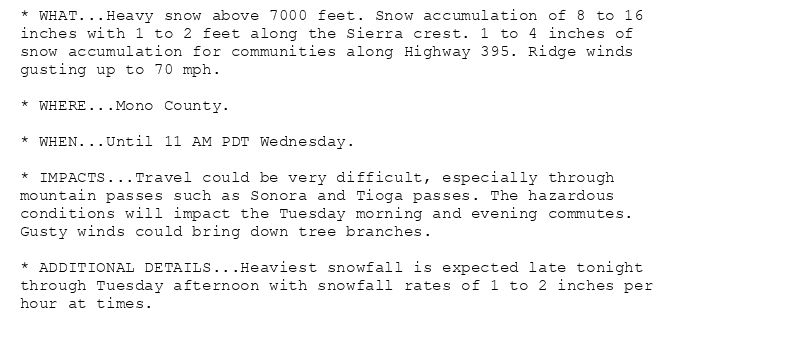 * WHAT...Heavy snow above 7000 feet. Snow accumulation of 8 to 16
inches with 1 to 2 feet along the Sierra crest. 1 to 4 inches of
snow accumulation for communities along Highway 395. Ridge winds
gusting up to 70 mph.

* WHERE...Mono County.

* WHEN...Until 11 AM PDT Wednesday.

* IMPACTS...Travel could be very difficult, especially through
mountain passes such as Sonora and Tioga passes. The hazardous
conditions will impact the Tuesday morning and evening commutes.
Gusty winds could bring down tree branches.

* ADDITIONAL DETAILS...Heaviest snowfall is expected late tonight
through Tuesday afternoon with snowfall rates of 1 to 2 inches per
hour at times.