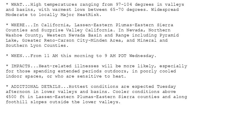 * WHAT...High temperatures ranging from 97-104 degrees in valleys
and basins, with warmest lows between 65-70 degrees. Widespread
Moderate to locally Major HeatRisk.

* WHERE...In California, Lassen-Eastern Plumas-Eastern Sierra
Counties and Surprise Valley California. In Nevada, Northern
Washoe County, Western Nevada Basin and Range including Pyramid
Lake, Greater Reno-Carson City-Minden Area, and Mineral and
Southern Lyon Counties.

* WHEN...From 11 AM this morning to 9 AM PDT Wednesday.

* IMPACTS...Heat-related illnesses will be more likely, especially
for those spending extended periods outdoors, in poorly cooled
indoor spaces, or who are sensitive to heat.

* ADDITIONAL DETAILS...Hottest conditions are expected Tuesday
afternoon in lower valleys and basins. Cooler conditions above
4500 ft in Lassen-Eastern Plumas-Eastern Sierra counties and along
foothill slopes outside the lower valleys.
