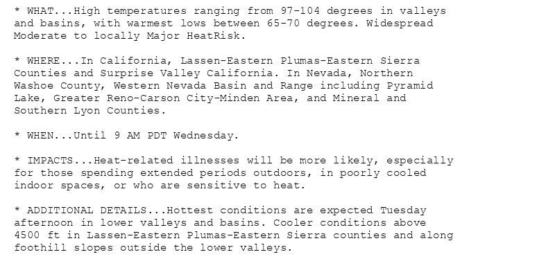 * WHAT...High temperatures ranging from 97-104 degrees in valleys
and basins, with warmest lows between 65-70 degrees. Widespread
Moderate to locally Major HeatRisk.

* WHERE...In California, Lassen-Eastern Plumas-Eastern Sierra
Counties and Surprise Valley California. In Nevada, Northern
Washoe County, Western Nevada Basin and Range including Pyramid
Lake, Greater Reno-Carson City-Minden Area, and Mineral and
Southern Lyon Counties.

* WHEN...Until 9 AM PDT Wednesday.

* IMPACTS...Heat-related illnesses will be more likely, especially
for those spending extended periods outdoors, in poorly cooled
indoor spaces, or who are sensitive to heat.

* ADDITIONAL DETAILS...Hottest conditions are expected Tuesday
afternoon in lower valleys and basins. Cooler conditions above
4500 ft in Lassen-Eastern Plumas-Eastern Sierra counties and along
foothill slopes outside the lower valleys.