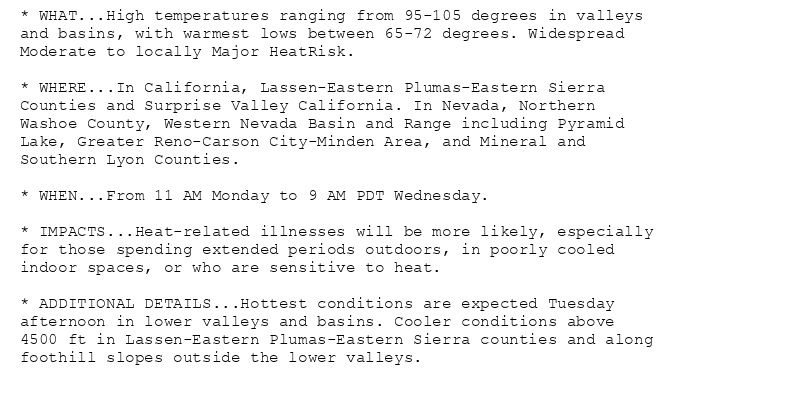 * WHAT...High temperatures ranging from 95-105 degrees in valleys
and basins, with warmest lows between 65-72 degrees. Widespread
Moderate to locally Major HeatRisk.

* WHERE...In California, Lassen-Eastern Plumas-Eastern Sierra
Counties and Surprise Valley California. In Nevada, Northern
Washoe County, Western Nevada Basin and Range including Pyramid
Lake, Greater Reno-Carson City-Minden Area, and Mineral and
Southern Lyon Counties.

* WHEN...From 11 AM Monday to 9 AM PDT Wednesday.

* IMPACTS...Heat-related illnesses will be more likely, especially
for those spending extended periods outdoors, in poorly cooled
indoor spaces, or who are sensitive to heat.

* ADDITIONAL DETAILS...Hottest conditions are expected Tuesday
afternoon in lower valleys and basins. Cooler conditions above
4500 ft in Lassen-Eastern Plumas-Eastern Sierra counties and along
foothill slopes outside the lower valleys.