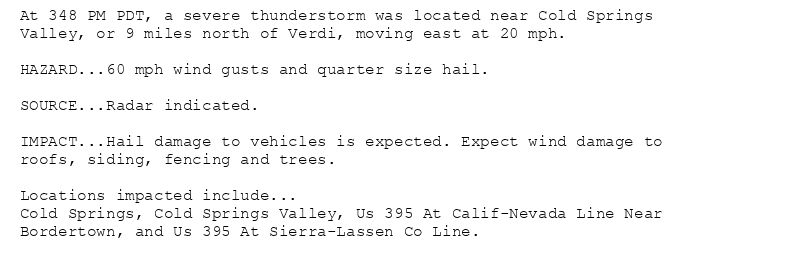 At 348 PM PDT, a severe thunderstorm was located near Cold Springs
Valley, or 9 miles north of Verdi, moving east at 20 mph.

HAZARD...60 mph wind gusts and quarter size hail.

SOURCE...Radar indicated.

IMPACT...Hail damage to vehicles is expected. Expect wind damage to
roofs, siding, fencing and trees.

Locations impacted include...
Cold Springs, Cold Springs Valley, Us 395 At Calif-Nevada Line Near
Bordertown, and Us 395 At Sierra-Lassen Co Line.