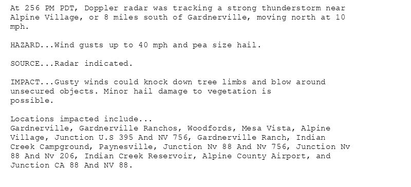 At 256 PM PDT, Doppler radar was tracking a strong thunderstorm near
Alpine Village, or 8 miles south of Gardnerville, moving north at 10
mph.

HAZARD...Wind gusts up to 40 mph and pea size hail.

SOURCE...Radar indicated.

IMPACT...Gusty winds could knock down tree limbs and blow around
unsecured objects. Minor hail damage to vegetation is
possible.

Locations impacted include...
Gardnerville, Gardnerville Ranchos, Woodfords, Mesa Vista, Alpine
Village, Junction U.S 395 And NV 756, Gardnerville Ranch, Indian
Creek Campground, Paynesville, Junction Nv 88 And Nv 756, Junction Nv
88 And Nv 206, Indian Creek Reservoir, Alpine County Airport, and
Junction CA 88 And NV 88.