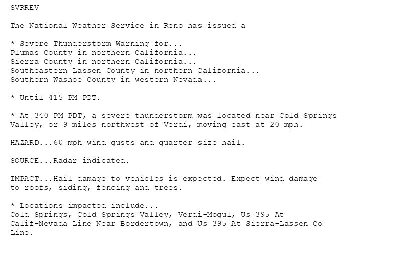 SVRREV

The National Weather Service in Reno has issued a

* Severe Thunderstorm Warning for...
Plumas County in northern California...
Sierra County in northern California...
Southeastern Lassen County in northern California...
Southern Washoe County in western Nevada...

* Until 415 PM PDT.

* At 340 PM PDT, a severe thunderstorm was located near Cold Springs
Valley, or 9 miles northwest of Verdi, moving east at 20 mph.

HAZARD...60 mph wind gusts and quarter size hail.

SOURCE...Radar indicated.

IMPACT...Hail damage to vehicles is expected. Expect wind damage
to roofs, siding, fencing and trees.

* Locations impacted include...
Cold Springs, Cold Springs Valley, Verdi-Mogul, Us 395 At
Calif-Nevada Line Near Bordertown, and Us 395 At Sierra-Lassen Co
Line.
