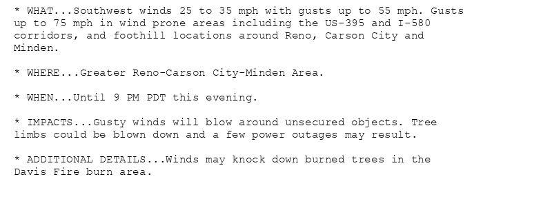 * WHAT...Southwest winds 25 to 35 mph with gusts up to 55 mph. Gusts
up to 75 mph in wind prone areas including the US-395 and I-580
corridors, and foothill locations around Reno, Carson City and
Minden.

* WHERE...Greater Reno-Carson City-Minden Area.

* WHEN...Until 9 PM PDT this evening.

* IMPACTS...Gusty winds will blow around unsecured objects. Tree
limbs could be blown down and a few power outages may result.

* ADDITIONAL DETAILS...Winds may knock down burned trees in the
Davis Fire burn area.