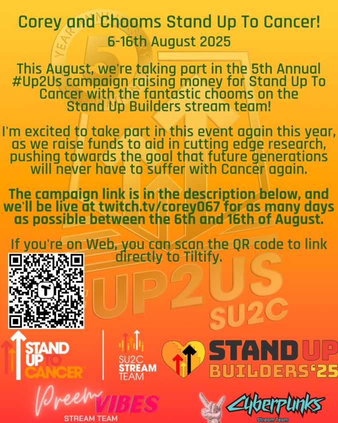 Corey and Chooms Stand Up To Cancer!
6-16th August 2025
This August, we're taking part in the 5th Annual #Up2Us campaign raising money for Stand Up To Cancer with the fantastic chooms on the 
Stand Up Builders stream team! 

I'm excited to take part in this event again this year, as we raise funds to aid in cutting edge research, pushing towards the goal that future generations will never have to suffer with Cancer again. 

The campaign link is in the description below, and we'll be live at twitch.tv/corey067 for as many days as possible between the 6th and 16th of August. 

If you're on Web, you can scan the QR code to link directly to Tiltify.