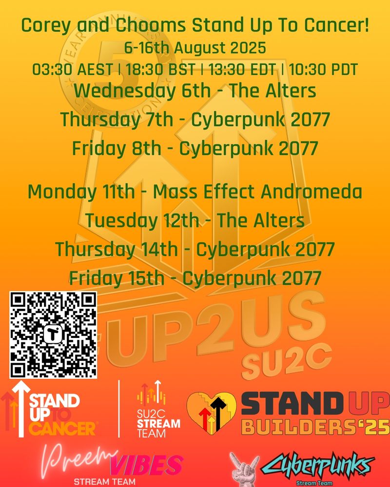 Corey and Chooms Stand Up To Cancer!
6-16th August 2025
03:30 AEST | 18:30 BST | 13:30 EDT | 10:30 PDT

Wednesday 6th - The Alters

Thursday 7th - Cyberpunk 2077

Friday 8th - Cyberpunk 2077


Monday 11th - Mass Effect Andromeda

Tuesday 12th - The Alters

Thursday 14th - Cyberpunk 2077

Friday 15th - Cyberpunk 2077
 
