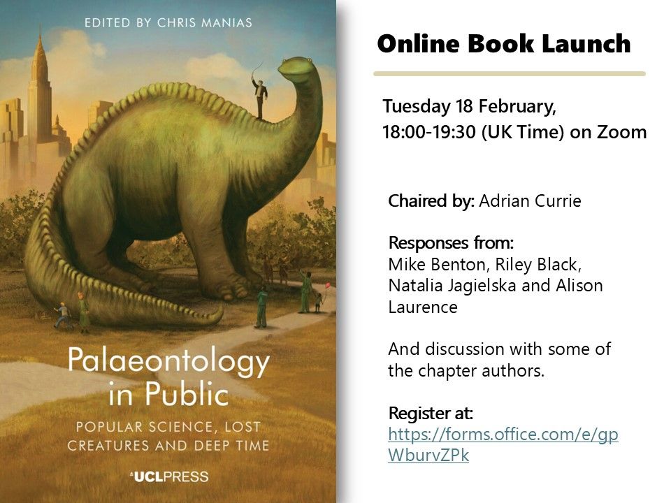 Poster advertising the launch event for Chris Manias (editor), Palaeontology in Public (UCL Press, 2025).  It contains the following text:

Online Book Launch
Tuesday 18 February, 18:00-19:30 (UK Time) on Zoom
Chaired by Adrian Currie
Responses from Mike Benton, Riley Black, Natalia Jagielska and Alison Laurence
And discussion with some of the chapter authors.
Register at:  https://forms.office.com/e/gpWburvZPk   

There is also an image of the book cover.  This features the text "Palaeontology in Public: Popular Science, Lost Creatures and Deep Time.  Edited by Chris Manias."  The cover image depicts a large long-necked Sauropod dinosaur, modelled after the famous animation "Gertie the Dinosaur" in a park, with a city skyline in the background.  A range of humans are standing around Gertie, pointing at and admiring her.  There is also a man in a ringmaster outfit standing on Gertie's shoulder.
