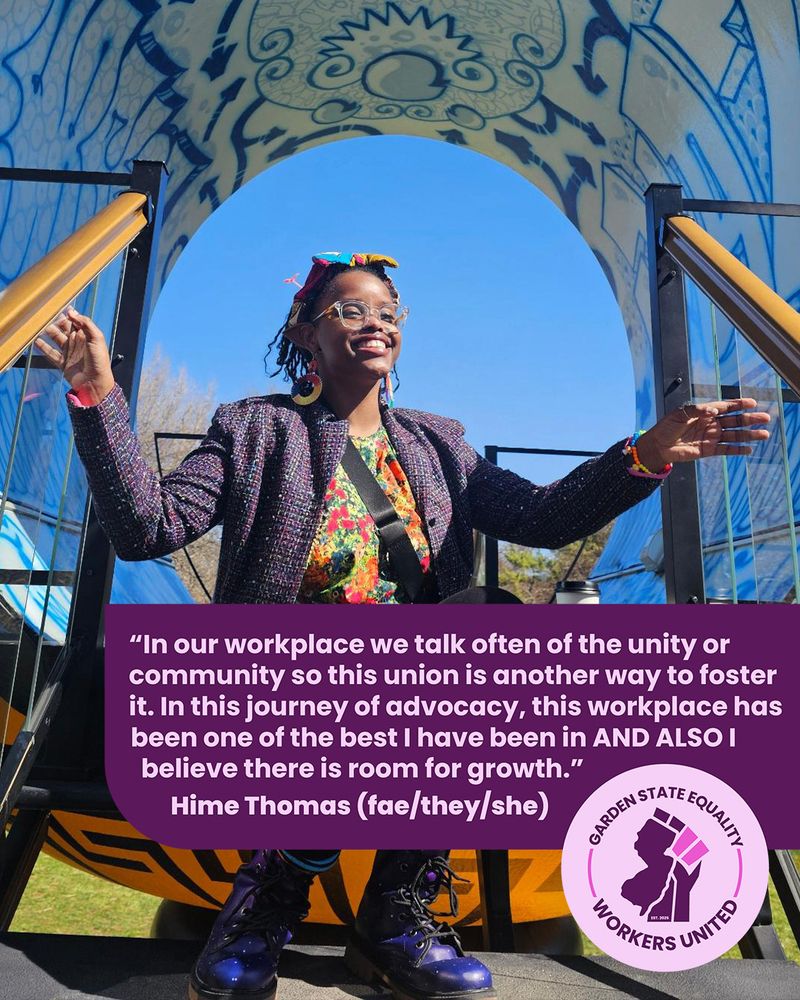"In our workplace we talk often of the unity or community so this union is another way to foster it. In this journey of advocacy, this workplace has been one of the best I have been in AND ALSO I believe there is room for growth."
Hime Thomas (fae/they/she), GSEWU member and Project Manager & Trainer for Education & Youth Development at Garden State Equality.

Hime poses in front of some art. Over faer is the same quote as the caption.