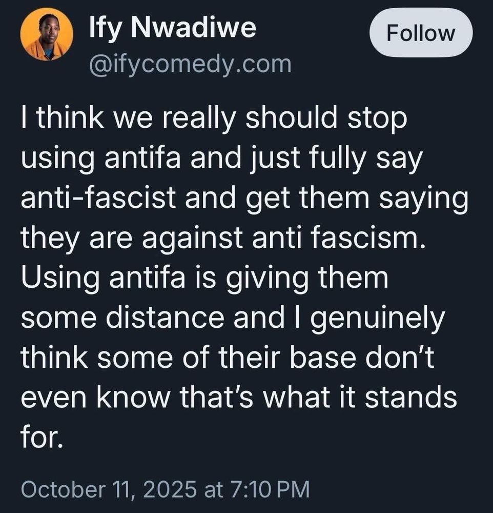 A tweet by Ify Nwadiwe (@ifycomedy.com), dated 10/11/2025:

I think we really should stop using antifa and just fully say anti-fascist and get them saying they are against anti fascism.
Using antifa is giving them some distance and I genuinely think some of their base don't even know that's what it stands for.