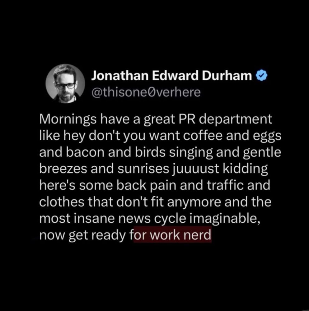 A tweet by Jonathan Edward Durham (@thisoneOverhere):

Mornings have a great PR department like hey don't you want coffee and eggs and bacon and birds singing and gentle breezes and sunrises juuuust kidding here's some back pain and traffic and clothes that don't fit anymore and the most insane news cycle imaginable, now get ready for work nerd