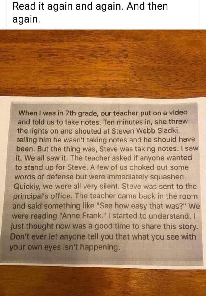 A photo of a note sitting on a wooden surface, with the caption:

“Read it again and again. And then again.”


The note reads:

“When I was in 7th grade, our teacher put on a video and told us to take notes. Ten minutes in, she threw the lights on and shouted at Steven Webb Sladki, telling him he wasn't taking notes and he should have been. But the thing was, Steve was taking notes. I saw it. We all saw it. The teacher asked if anyone wanted to stand up for Steve. A few of us choked out some words of defense but were immediately squashed Quickly, we were all very silent. Steve was sent to the principal's office. The teacher came back in the room and said something like "See how easy that was?" We were reading "Anne Frank." I started to understand. I just thought now was a good time to share this story.
Don't ever let anyone tell you that what you see with your own eyes isn't happening.”