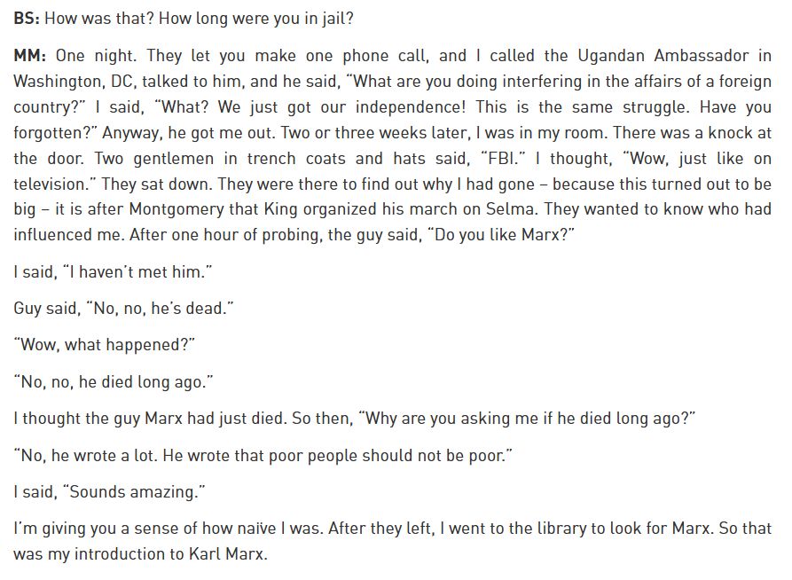 BS: How was that? How long were you in jail?

MM: One night. They let you make one phone call, and I called the Ugandan Ambassador in Washington, DC, talked to him, and he said, “What are you doing interfering in the affairs of a foreign country?” I said, “What? We just got our independence! This is the same struggle. Have you forgotten?” Anyway, he got me out. Two or three weeks later, I was in my room. There was a knock at the door. Two gentlemen in trench coats and hats said, “FBI.” I thought, “Wow, just like on television.” They sat down. They were there to find out why I had gone – because this turned out to be big – it is after Montgomery that King organized his march on Selma. They wanted to know who had influenced me. After one hour of probing, the guy said, “Do you like Marx?”

I said, “I haven’t met him.”

Guy said, “No, no, he’s dead.”

“Wow, what happened?”

“No, no, he died long ago.”

I thought the guy Marx had just died. So then, “Why are you asking me if he died long ago?”

“No, he wrote a lot. He wrote that poor people should not be poor.”

I said, “Sounds amazing.”

I’m giving you a sense of how naïve I was. After they left, I went to the library to look for Marx. So that was my introduction to Karl Marx.
