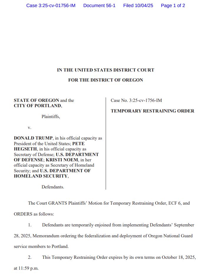 Case 3:25-cv-01756-IM Document 56-1 Filed 10/04/25 Page 1 of 2

IN THE UNITED STATES DISTRICT COURT
FOR THE DISTRICT OF OREGON
STATE OF OREGON and the
CITY OF PORTLAND,
 Plaintiffs,
 v.
DONALD TRUMP, in his official capacity as
President of the United States; PETE
HEGSETH, in his official capacity as
Secretary of Defense; U.S. DEPARTMENT
OF DEFENSE; KRISTI NOEM, in her
official capacity as Secretary of Homeland
Security; and U.S. DEPARTMENT OF
HOMELAND SECURITY,
 Defendants.
Case No. 3:25-cv-1756-IM
TEMPORARY RESTRAINING ORDER
The Court GRANTS Plaintiffs’ Motion for Temporary Restraining Order, ECF 6, and
ORDERS as follows:
1. Defendants are temporarily enjoined from implementing Defendants’ September
28, 2025, Memorandum ordering the federalization and deployment of Oregon National Guard
service members to Portland.
2. This Temporary Restraining Order expires by its own terms on October 18, 2025,
at 11:59 p.m.
