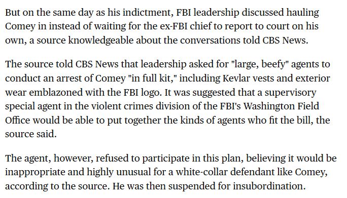 But on the same day as his indictment, FBI leadership discussed hauling Comey in instead of waiting for the ex-FBI chief to report to court on his own, a source knowledgeable about the conversations told CBS News.

The source told CBS News that leadership asked for "large, beefy" agents to conduct an arrest of Comey "in full kit," including Kevlar vests and exterior wear emblazoned with the FBI logo. It was suggested that a supervisory special agent in the violent crimes division of the FBI's Washington Field Office would be able to put together the kinds of agents who fit the bill, the source said.

The agent, however, refused to participate in this plan, believing it would be inappropriate and highly unusual for a white-collar defendant like Comey, according to the source. He was then suspended for insubordination.
