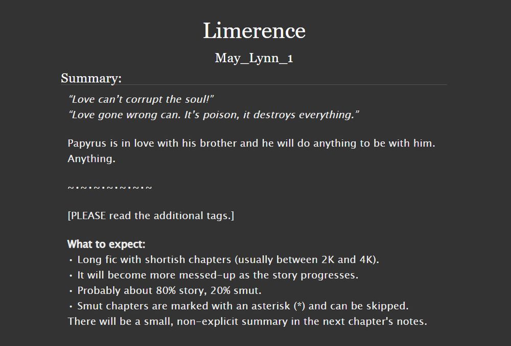Title: Limerence

Summary:
“Love can’t corrupt the soul!”
“Love gone wrong can. It’s poison, it destroys everything.”

Papyrus is in love with his brother and he will do anything to be with him.
Anything.

-

[PLEASE read the additional tags.]

What to expect:
• Long fic with shortish chapters (usually between 2K and 4K).
• It will become more messed-up as the story progresses.
• Probably about 80% story, 20% smut.
• Smut chapters are marked with an asterisk (*) and can be skipped. There will be a small, non-explicit summary in the next chapter's notes.