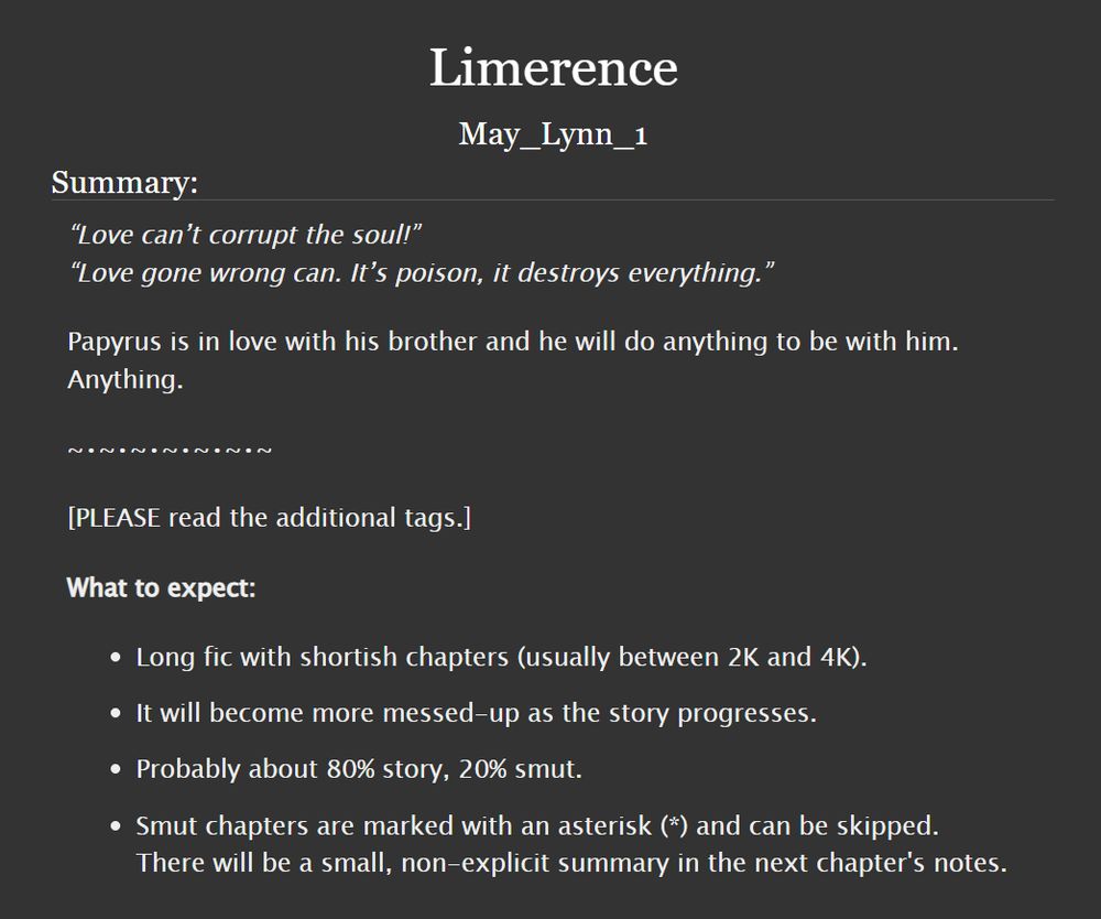 Title: Limerence

Summary:
“Love can’t corrupt the soul!”
“Love gone wrong can. It’s poison, it destroys everything.”

Papyrus is in love with his brother and he will do anything to be with him.
Anything.

-

[PLEASE read the additional tags.]
What to expect:
• Long fic with shortish chapters (usually between 2K and 4K).
• It will become more messed-up as the story progresses.
• Probably about 80% story, 20% smut.
• Smut chapters are marked with an asterisk (*) and can be skipped. There will be a small, non-explicit summary in the next chapter's notes.