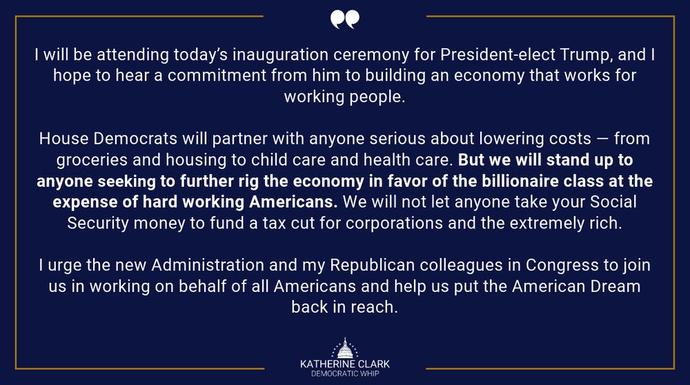 A statement graphic that reads: “I will be attending today’s inauguration ceremony for President-elect Trump, and I hope to hear a commitment from him to building an economy that works for working people.
 
“House Democrats will partner with anyone serious about lowering costs — from groceries and housing to child care and health care. But we will stand up to anyone seeking to further rig the economy in favor of the billionaire class at the expense of hard working Americans. We will not let anyone take your Social Security money to fund a tax cut for corporations and the extremely rich.
 
“I urge the new Administration and my Republican colleagues in Congress to join us in working on behalf of all Americans and help us put the American Dream back in reach.”