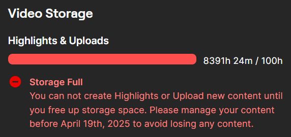 Twitch settings page, Video Storage: Highlights & Uploads
A full red bar next to a count of 8391 hours used out of 100 hours allowed

Storage Full
You can not create Highlights or Upload new content until you free up storage space. Please manage your content before April 19th, 2025 to avoid losing any content.