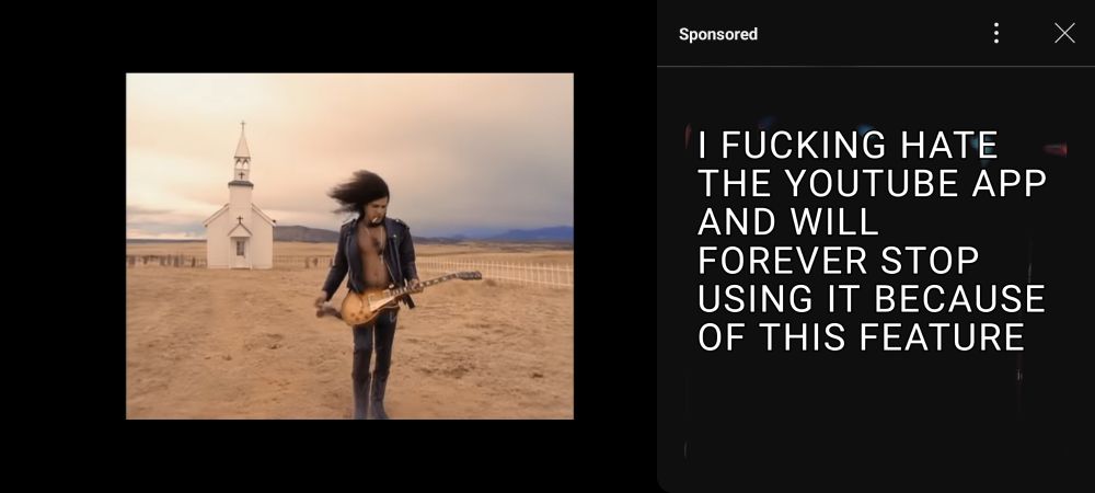 On the YouTube app. Watching November Rain by Guns N Roses. It is paused on a frame of Slash with his guitar in the desert in front of a chapel.

When a video is paused on the YouTube app, an ad will now pop out from the  right side and take up 1/3rd of the screen.

In the pop up it says, "Sponsored" and then the ad it showed me has been erased by me and replaced with "I FUCKING HATE THE YOUTUBE APP AND WILL FOREVER STOP USING JT BECAUSE OF THIS FEATURE"