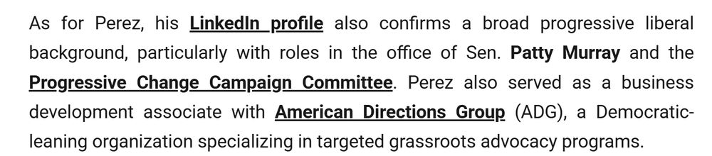 As for Perez, his LinkedIn profile also confirms a broad progressive liberal background, particularly with roles in the office of Sen. Patty Murray and the Progressive Change Campaign Committee. Perez also served as a business development associate with American Directions Group (ADG), a Democratic-leaning organization specializing in targeted grassroots advocacy programs.