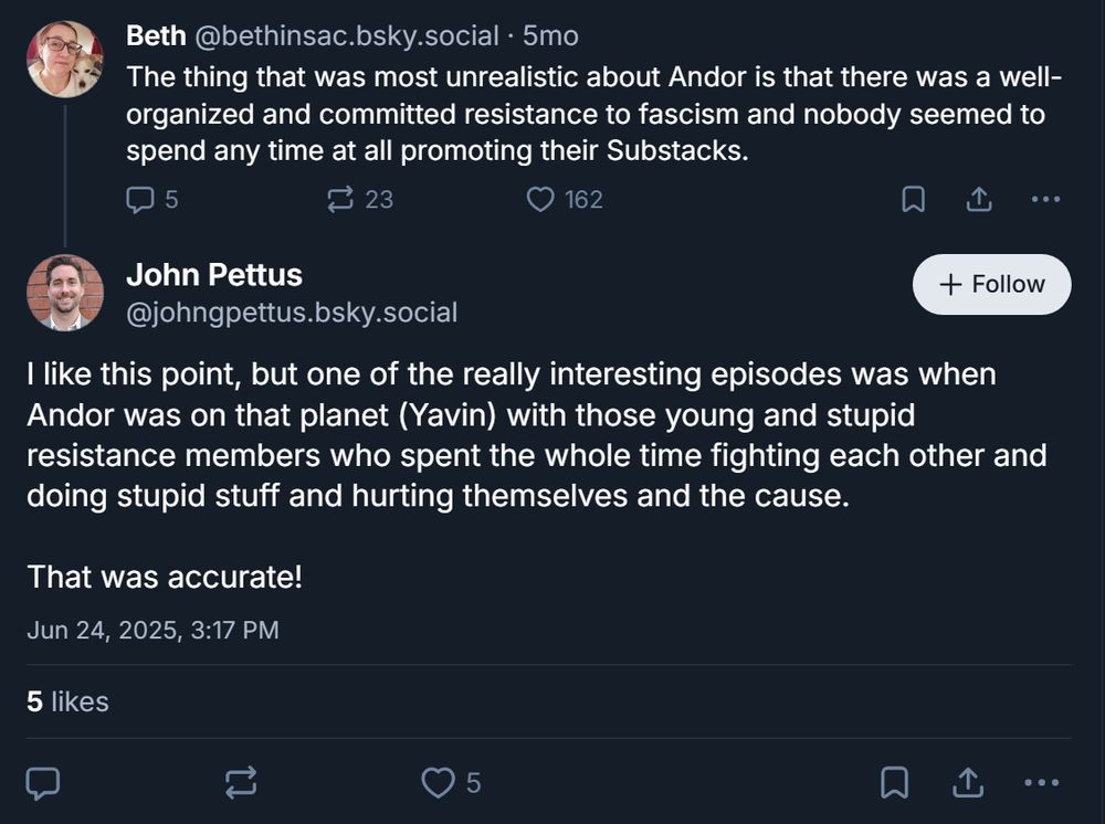The thing that was most unrealistic about Andor is that there was a well-organized and committed resistance to fascism and nobody seemed to spend any time at all promoting their Substacks.

5

23





John Pettus
‪@johngpettus.bsky.social‬

Follow
I like this point, but one of the really interesting episodes was when Andor was on that planet (Yavin) with those young and stupid resistance members who spent the whole time fighting each other and doing stupid stuff and hurting themselves and the cause. 

That was accurate!