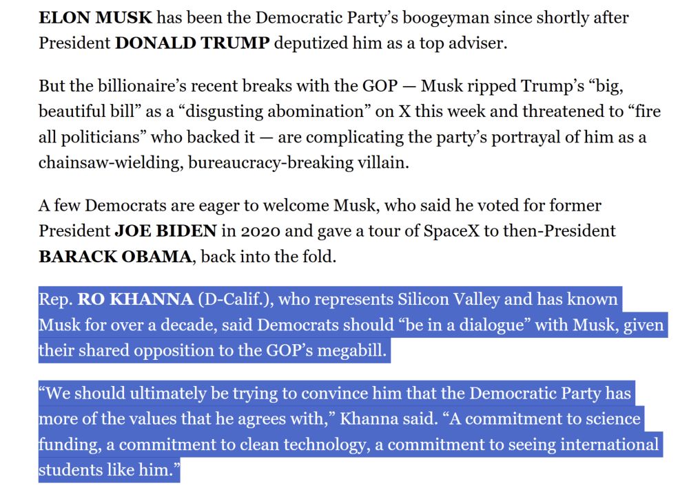 ELON MUSK has been the Democratic Party’s boogeyman since shortly after President DONALD TRUMP deputized him as a top adviser.

But the billionaire’s recent breaks with the GOP — Musk ripped Trump’s “big, beautiful bill” as a “disgusting abomination” on X this week and threatened to “fire all politicians” who backed it — are complicating the party’s portrayal of him as a chainsaw-wielding, bureaucracy-breaking villain.

A few Democrats are eager to welcome Musk, who said he voted for former President JOE BIDEN in 2020 and gave a tour of SpaceX to then-President BARACK OBAMA, back into the fold.

Rep. RO KHANNA (D-Calif.), who represents Silicon Valley and has known Musk for over a decade, said Democrats should “be in a dialogue” with Musk, given their shared opposition to the GOP’s megabill.

“We should ultimately be trying to convince him that the Democratic Party has more of the values that he agrees with,” Khanna said. “A commitment to science funding, a commitment to clean technology, a commitment to seeing international students like him.”