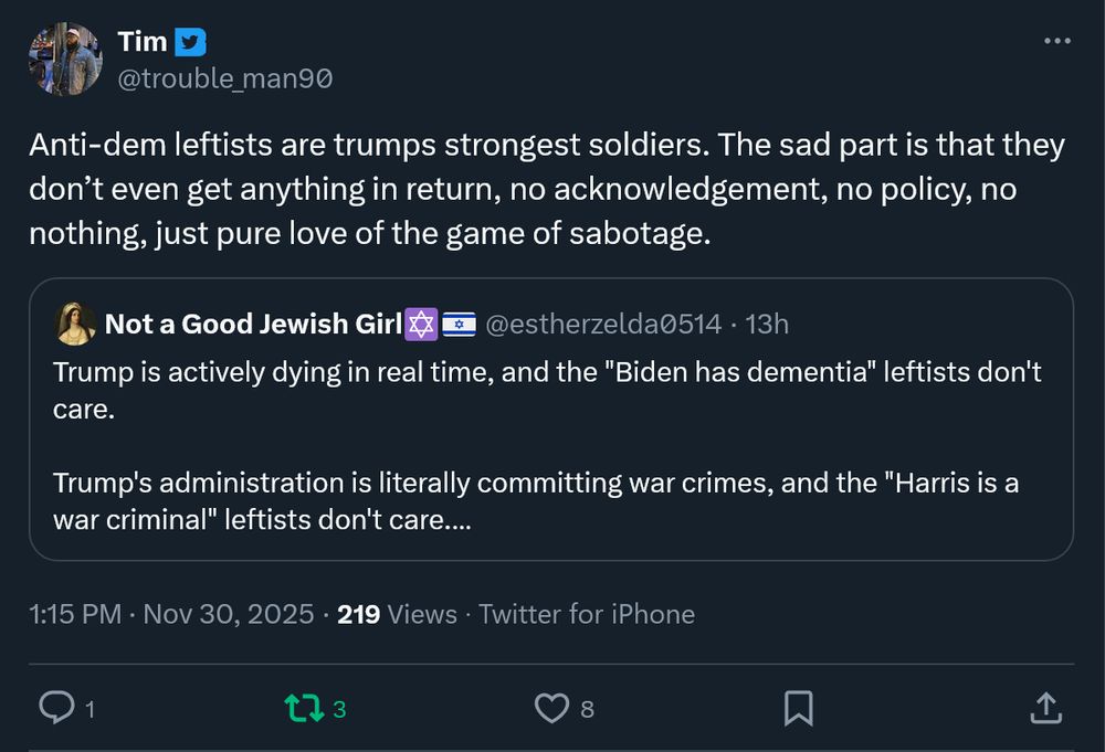 Tim
@trouble_man90
Anti-dem leftists are trumps strongest soldiers. The sad part is that they don’t even get anything in return, no acknowledgement, no policy, no nothing, just pure love of the game of sabotage.
Quote
Not a Good Jewish Girl✡️🇮🇱
@estherzelda0514
·
13h
Trump is actively dying in real time, and the "Biden has dementia" leftists don't care.

Trump's administration is literally committing war crimes, and the "Harris is a war criminal" leftists don't care.

They don't stand for anything but owning the libs. Functionally MAGA.
1:15 PM · Nov 30, 2025
·
219
 Views
·Twitter for iPhone
