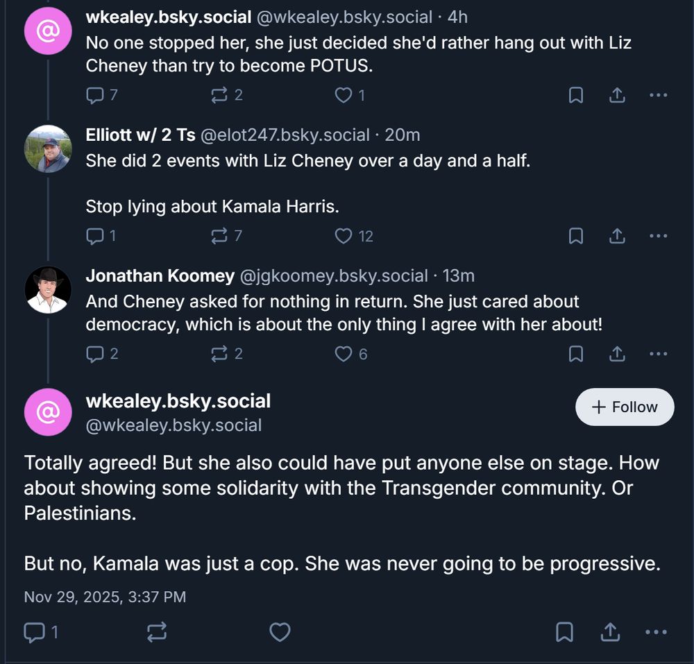 

‪wkealey.bsky.social‬
 ‪@wkealey.bsky.social‬
· 4h
No one stopped her, she just decided she'd rather hang out with Liz Cheney than try to become POTUS.

7

2





‪Elliott w/ 2 Ts‬
 ‪@elot247.bsky.social‬
· 20m
She did 2 events with Liz Cheney over a day and a half.

Stop lying about Kamala Harris.

1

7





‪Jonathan Koomey‬
 ‪@jgkoomey.bsky.social‬
· 13m
And Cheney asked for nothing in return. She just cared about democracy, which is about the only thing I agree with her about!

2

2





wkealey.bsky.social
‪@wkealey.bsky.social‬

Follow
Totally agreed! But she also could have put anyone else on stage. How about showing some solidarity with the Transgender community. Or Palestinians. 

But no, Kamala was just a cop. She was never going to be progressive.
Nov 29, 2025, 3:37 PM

1






