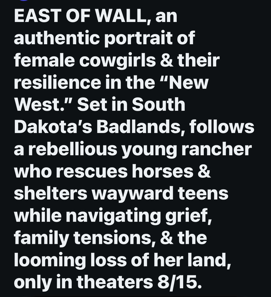 EAST OF WALL, an authentic portrait of female cowgirls & their resilience in the "New West." Set in South
Dakota's Badlands, follows a rebellious young rancher who rescues horses & shelters wayward teens while navigating grief, family tensions, & the looming loss of her land, only in theaters 8/15.
