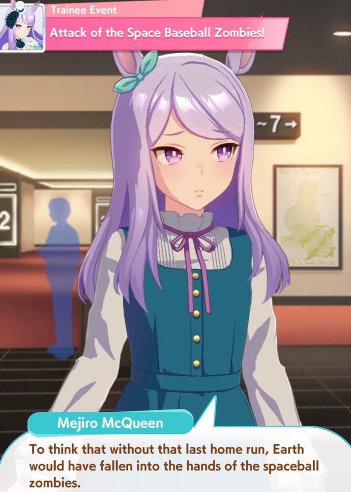 From the game Pretty Derby Uma Musume, a shot of the character Mejiro McQueen saying “To think that without the last home run, Earth would have fallen into the hands of the spaceball zombies.” 

It in a movie theatre, and the event is called “Attack of the Space Baseball Zombies!”