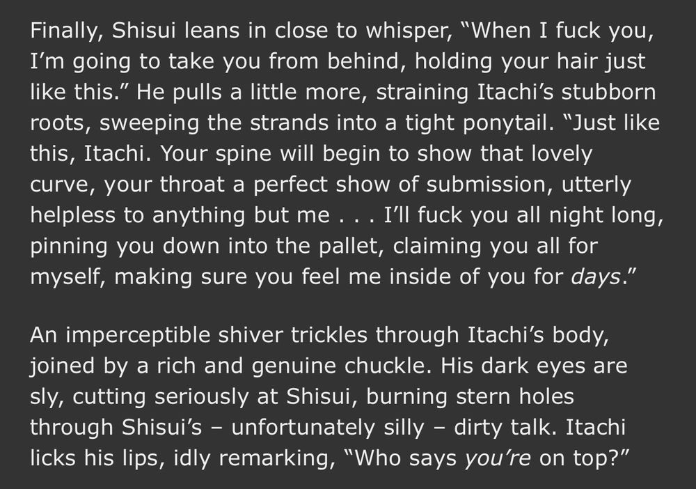 An excerpt from & have you left a piece for me?, chapter seven. Shisui instigates some intentional roughhousing that can’t help but to devolve into desires that never once saw the light of day. Itachi, never to be outdone, rises to Shisui’s challenge.
