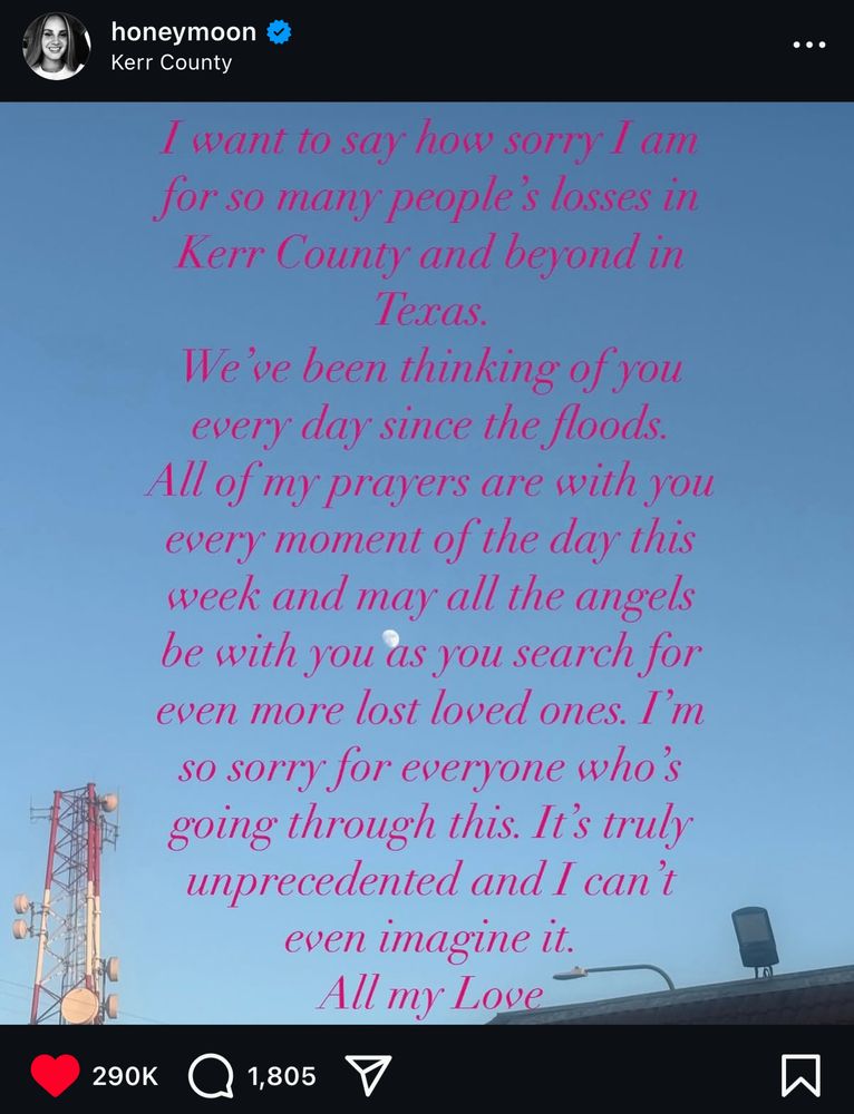 lana del rey’s instagram post sending love to the victims of the flooding disaster in kerrville and kerr county, red script text over a blue sky picture, that reads:

“I want to say how sorry I am for so many people's losses in Kerr County and beyond in lexas.
We've been thinking of you every day since the floods.
All of my prayers are with you every moment of the day this week and may all the angels be with you as you search for even more lost loved ones. I'm so sorry for everyone who's going through this. It's truly unprecedented and I can't even imagine it.
All my Love”